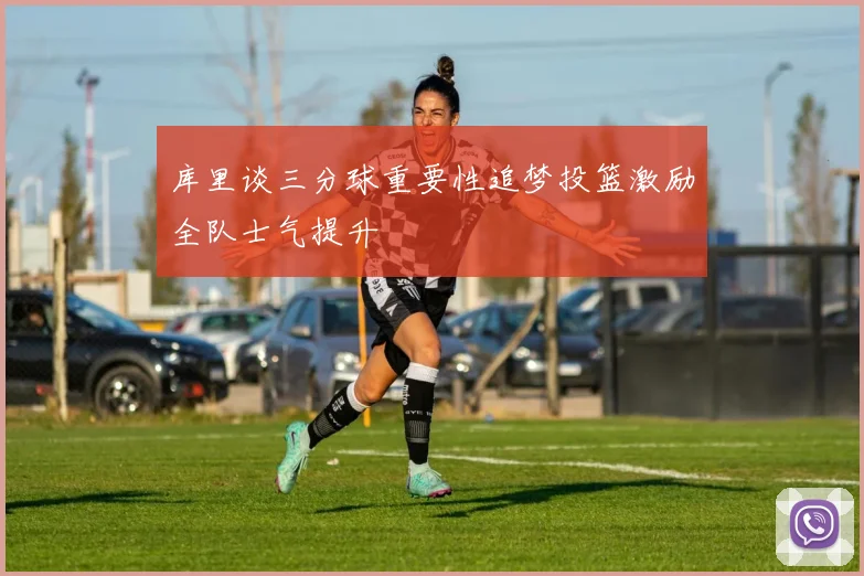 库里谈三分球重要性追梦投篮激励全队士气提升