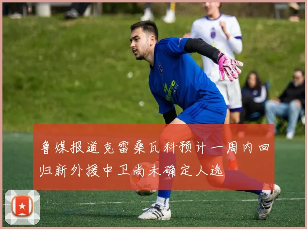 鲁媒报道克雷桑瓦科预计一周内回归新外援中卫尚未确定人选