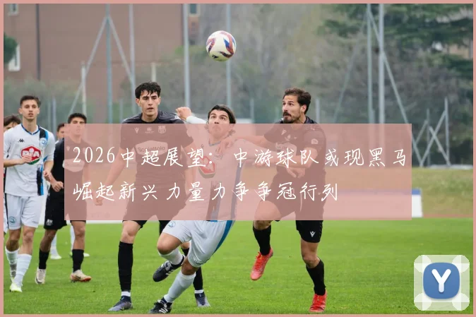 2026中超展望：中游球队或现黑马崛起新兴力量力争争冠行列