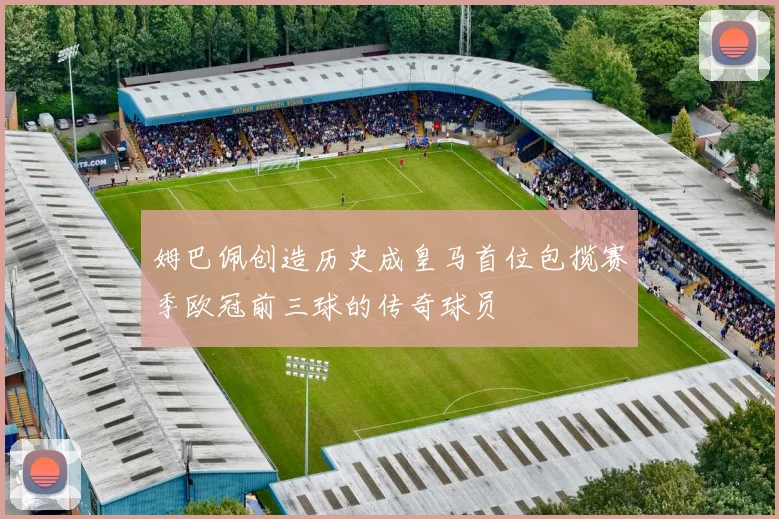 姆巴佩创造历史成皇马首位包揽赛季欧冠前三球的传奇球员