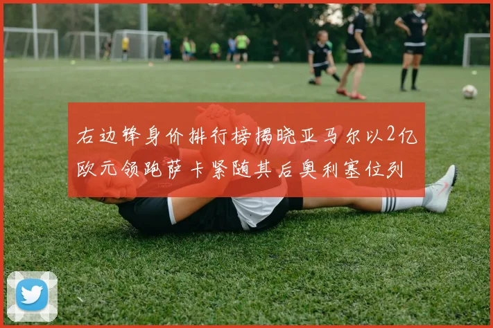 右边锋身价排行榜揭晓亚马尔以2亿欧元领跑萨卡紧随其后奥利塞位列第三