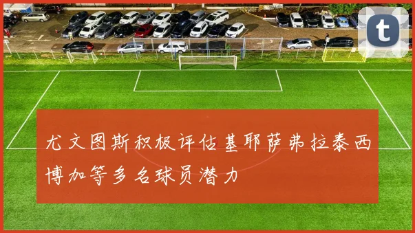 尤文图斯积极评估基耶萨弗拉泰西博加等多名球员潜力