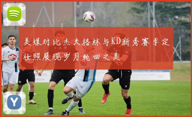 美媒对比杰夫格林与KD新秀赛季定妆照展现岁月轮回之美