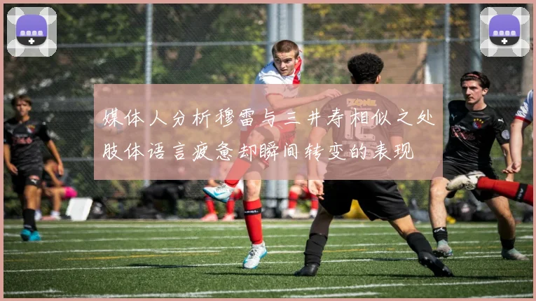 媒体人分析穆雷与三井寿相似之处肢体语言疲惫却瞬间转变的表现
