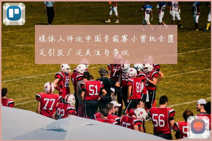 媒体人评论中国季前赛小曾机会匮乏引发广泛关注与争议