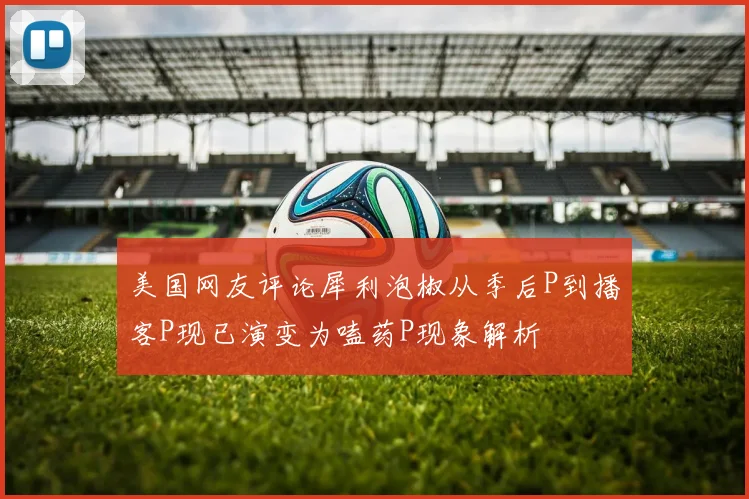 美国网友评论犀利泡椒从季后P到播客P现已演变为嗑药P现象解析