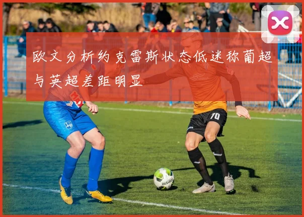 欧文分析约克雷斯状态低迷称葡超与英超差距明显