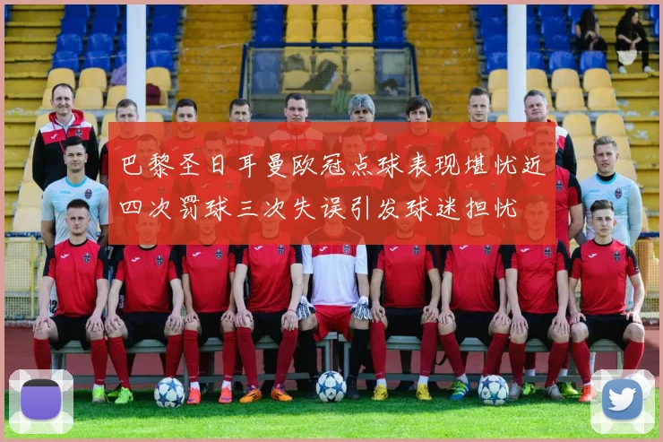 巴黎圣日耳曼欧冠点球表现堪忧近四次罚球三次失误引发球迷担忧