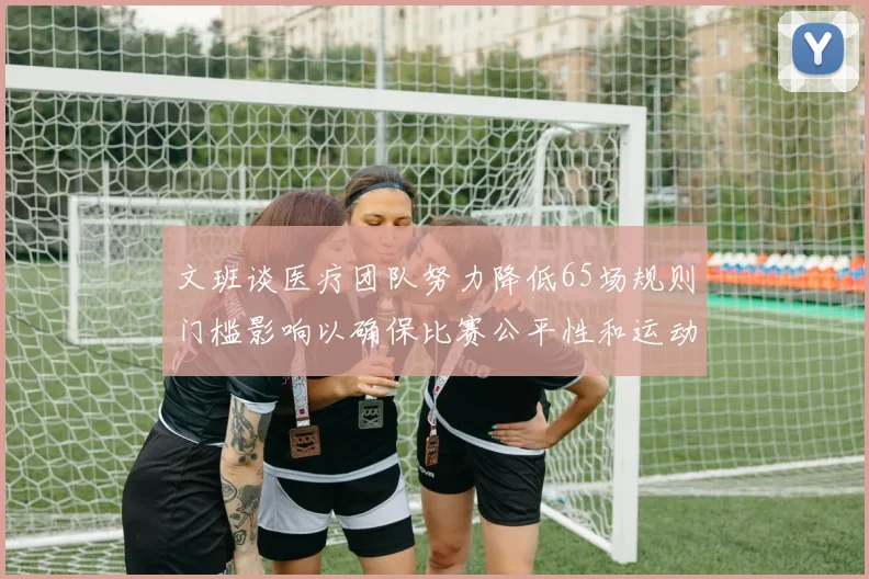 文班谈医疗团队努力降低65场规则门槛影响以确保比赛公平性和运动员健康