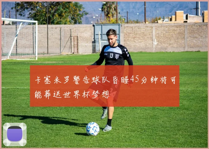 卡塞米罗警告球队昏睡45分钟将可能葬送世界杯梦想