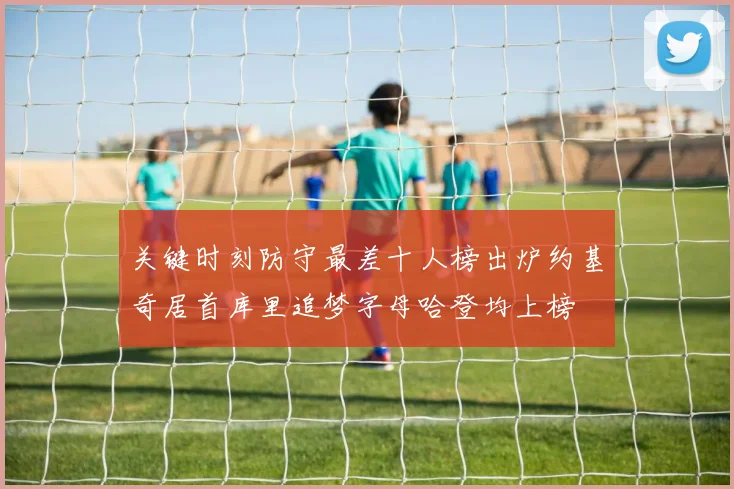 关键时刻防守最差十人榜出炉约基奇居首库里追梦字母哈登均上榜