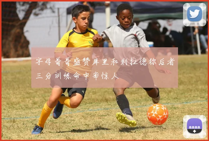 字母哥哥盛赞库里和利拉德称后者三分训练命中率惊人