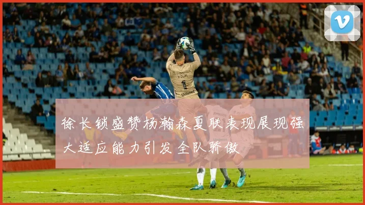 徐长锁盛赞杨瀚森夏联表现展现强大适应能力引发全队骄傲