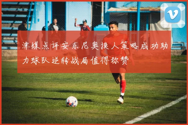 津媒点评安东尼奥换人策略成功助力球队逆转战局值得称赞