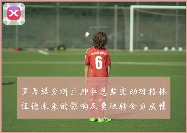 罗马诺分析主帅和总监变动对格林伍德未来的影响及曼联转会分成情况