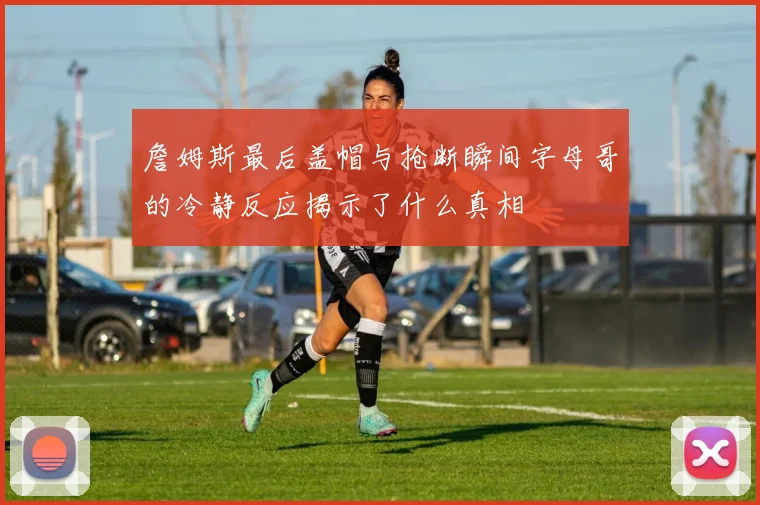 詹姆斯最后盖帽与抢断瞬间字母哥的冷静反应揭示了什么真相