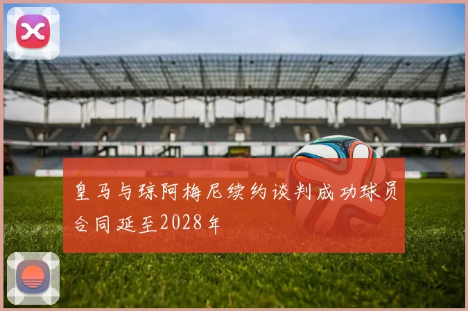 皇马与琼阿梅尼续约谈判成功球员合同延至2028年