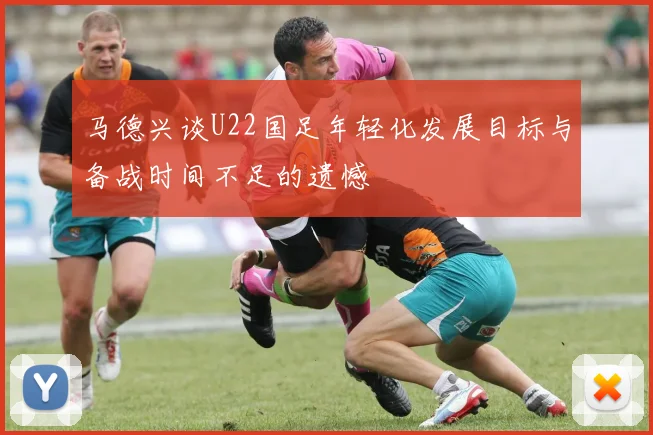 马德兴谈U22国足年轻化发展目标与备战时间不足的遗憾