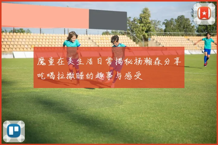 魔童在美生活日常揭秘杨瀚森分享吃喝拉撒睡的趣事与感受