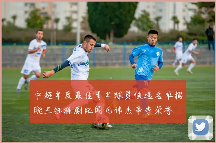 中超年度最佳青年球员候选名单揭晓王钰栋蒯纪闻毛伟杰争夺荣誉