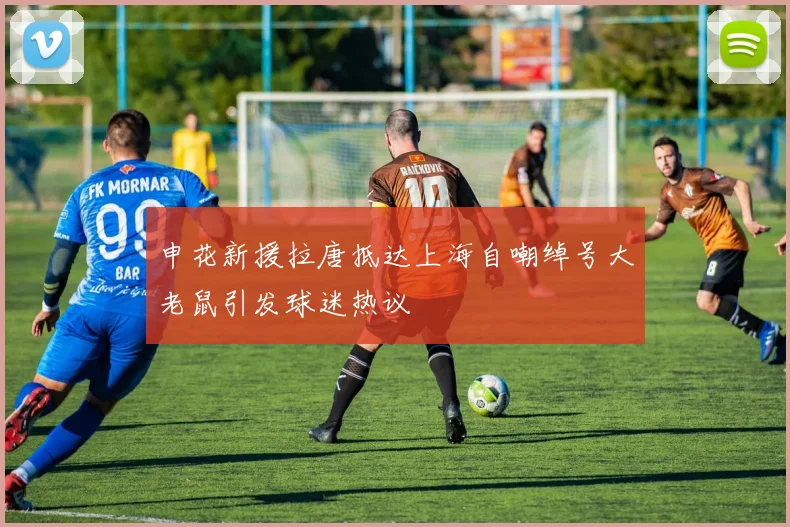 申花新援拉唐抵达上海自嘲绰号大老鼠引发球迷热议