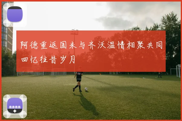 阿德重返国米与齐沃温情相聚共同回忆往昔岁月