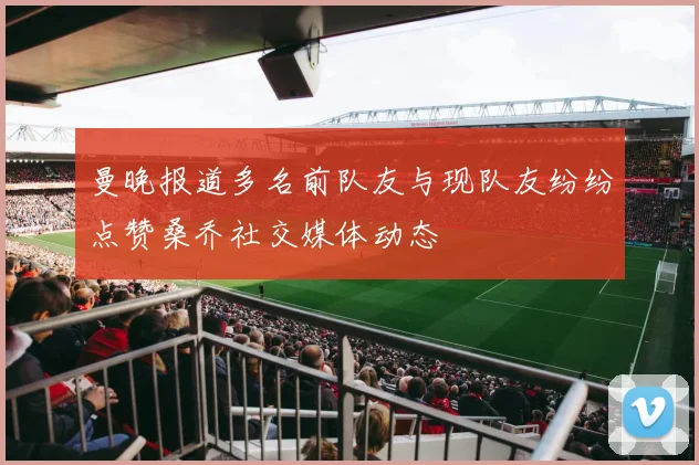 曼晚报道多名前队友与现队友纷纷点赞桑乔社交媒体动态