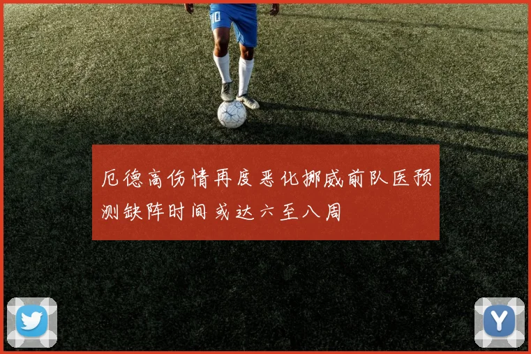 厄德高伤情再度恶化挪威前队医预测缺阵时间或达六至八周