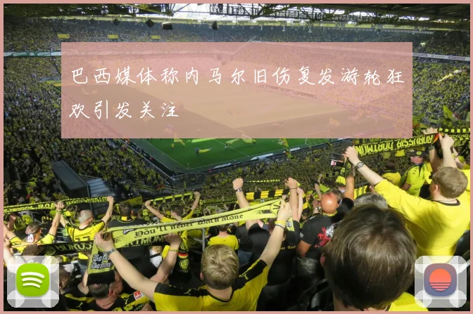 巴西媒体称内马尔旧伤复发游轮狂欢引发关注