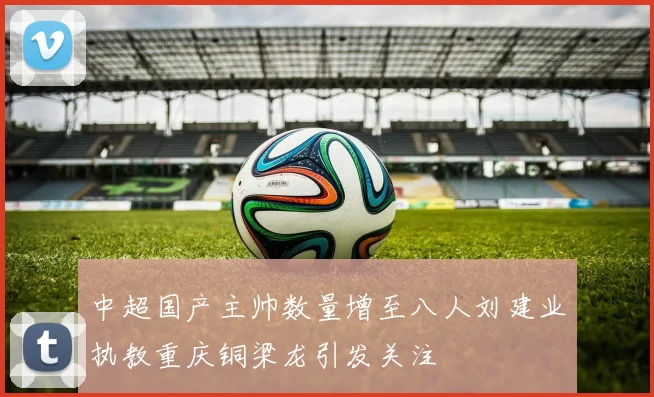 中超国产主帅数量增至八人刘建业执教重庆铜梁龙引发关注
