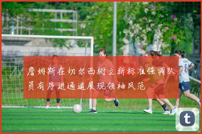 詹姆斯在切尔西树立新标准强调队员有序进通道展现领袖风范